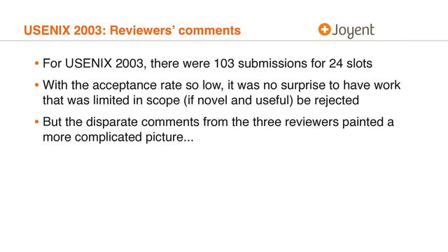 USENIX 2003: Reviewers’ comments
• For USENIX 2003, there were 103 submissions for 24 slots
• With the acceptance rate so low, it was no surprise to have work
that was limited in scope (if novel and useful) be rejected
• But the disparate comments from the three reviewers painted a
more complicated picture...
