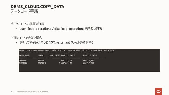 146 Copyright © 2023, Oracle and/or its affiliates
DBMS_CLOUD.COPY_DATA
データロード⼿順
② 事前に表を作成
③ 作成した表にローディング
• ソース・ファイルのデータフォーマットをJSON形式で指定
BEGIN
DBMS_CLOUD.COPY_DATA(
table_name =>'CHANNELS',
credential_name =>'DEF_CRED_NAME',
file_uri_list =>'https://swiftobjectstorage.us-phoenix-1.oraclecloud.com/v1/adwc/adwc_user/channels.txt',
format => json_object('delimiter' value ',')
);
END;
/
CREATE TABLE CHANNELS ( xxxx ) ;
