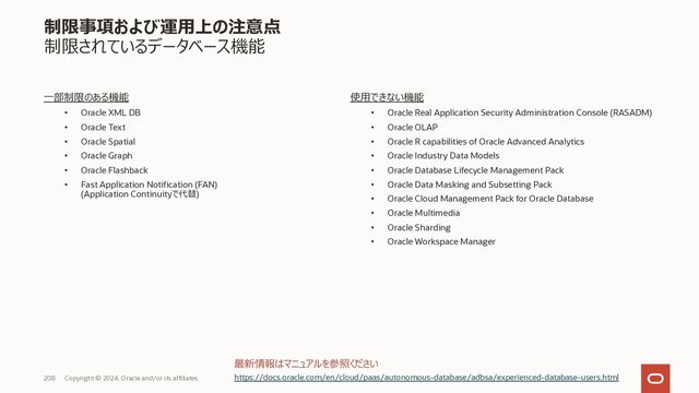 208 Copyright © 2023, Oracle and/or its affiliates
制限事項および運⽤上の注意点
制限されているPL/SQLパッケージ
使⽤できないPL/SQL パッケージ
• UTL_INADDR
• DBMS_DEBUG_JDWP
• DBMS_DEBUG_JDWP_CUSTOM
⼀部制限があるPL/SQLパッケージ
• DBMS_LDAP
• UTL_TCP
• UTL_HTTP
• UTL_SMTP
• DBMS_NETWORK_ACL_ADMIN
https://docs.oracle.com/en/cloud/paas/autonomous-database/adbsa/experienced-database-users.html
最新情報・詳細情報はマニュアルを参照ください
