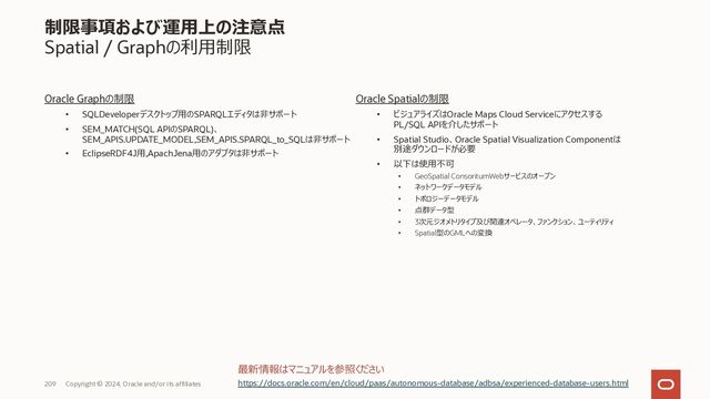 209 Copyright © 2023, Oracle and/or its affiliates
制限事項および運⽤上の注意点
制限されているデータベース機能
⼀部制限のある機能
• Oracle XML DB
• Oracle Text
• Oracle Spatial
• Oracle Graph
• Oracle Flashback
• Fast Application Notification (FAN)
(Application Continuityで代替)
使⽤できない機能
• Oracle Real Application Security Administration Console (RASADM)
• Oracle OLAP
• Oracle R capabilities of Oracle Advanced Analytics
• Oracle Industry Data Models
• Oracle Database Lifecycle Management Pack
• Oracle Data Masking and Subsetting Pack
• Oracle Cloud Management Pack for Oracle Database
• Oracle Multimedia
• Oracle Sharding
• Oracle Workspace Manager
最新情報はマニュアルを参照ください
https://docs.oracle.com/en/cloud/paas/autonomous-database/adbsa/experienced-database-users.html
