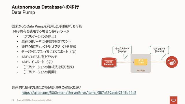 212 Copyright © 2023, Oracle and/or its affiliates
Autonomous Databaseへの移⾏
Data Pump
従来からのData Pumpを利⽤した⼿動移⾏も可能
クラウド・ストレージを使⽤する場合の移⾏イメージ
• （アプリケーションの停⽌）
• データをダンプファイルにエクスポート（①）
• オブジェクトストレージにダンプファイルをアップロード（②）
• GUI / OCI CLI / Rest API 等で実施
• OCI / OCI Classic / S3 / Azure に対応
• ADBにインポート（③）
• （アプリケーションの接続先を切り替え）
• （アプリケーションの再開）
具体的な操作⽅法は「OCI チュートリアル」で検索ください
クラウド・ストレージ
ダンプ
ファイル
Oracle
Database
ダンプ
ファイル
① エクスポート
(expdp)
② アップロード
③ インポート
(impdp)
ローカルディスク等
「OCIチュートリアル」で検索ください

