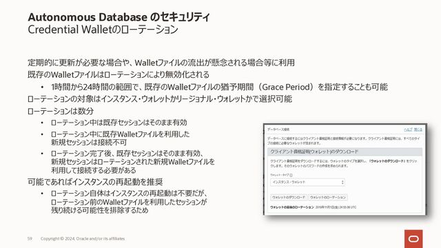 SQL*Plus(Oracle Call Interface)での接続イメージ
接続情報を編集し、インスタンスに接続
Copyright © 2023, Oracle and/or its affiliates
59
⑥ 展開後のcredential.zip 内にある
cwallet.sso を任意の場所に配置
(例えば、
$ORACLE_HOME/network/admin
配下にコピーします)
⑦ sqlnet.ora を編集
(⑤でcwallet.ssoを配置した場所を
DIRECTORY=" /xxx/yyy/zzz/network/admin"
のように指定します)
⑧ tnsnames.ora を編集
(展開後のcredential.zip 内の tnsnames.oraから、
接続先サービスへの接続情報を転記します)
⑨ 接続サービスを指定して接続
$ cat sqlnet.ora
WALLET_LOCATION = (SOURCE = (METHOD = file) (METHOD_DATA =
(DIRECTORY=“?/network/admin”)))
SSL_SERVER_DN_MATCH=yes
⑦
$ cat tnsnames.ora
ADW_high = (description=
(address=(protocol=tcps)(port=1522)
(host=adwc.uscom-east-1.oraclecloud.com))
(connect_data=(service_name=XXXX))
(security=(ssl_server_cert_dn="CN=XXXX")))
⑧
$ sqlplus admin/XXXXXX@ADW_high
⑨

