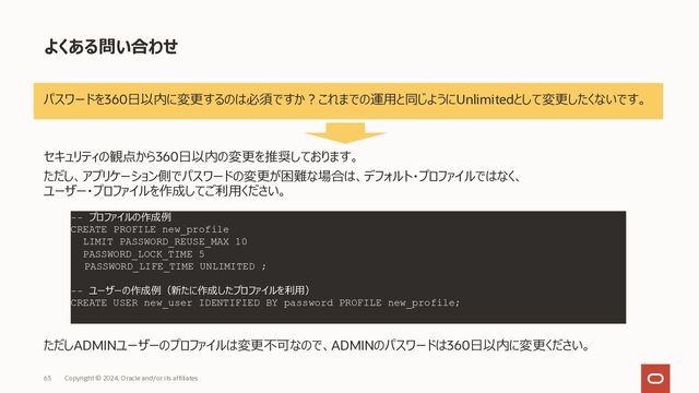 63 Copyright © 2023, Oracle and/or its affiliates
ユーザーの作成
ユーザー
• 管理者ユーザー︓admin (デフォルト作成済)
• アプリユーザー︓任意に作成可能
作成⽅法
• adminユーザーで作成
• 要件に応じて権限（ロール）を付与
• 例︓事前定義済のDWROLEロールを利⽤する場合
• ストレージ利⽤量の上限を設定
SQL> CREATE USER new_user IDENTIFIED BY password;
SQL> GRANT DWROLE TO new_user;
DWROLEに含まれるロール⼀覧
• ALTER SESSION
• CREATE [ANALYTIC VIEW/ATTRIBUTE
DIMENSION/HIERARCHY/JOB/MINING
MODEL/PROCEDURE/SEQUENCE/SESSION/SYNONYM/TA
BLE/TRIGGER/TYPE/VIEW]
• READ,WRITE ON directory DATA_PUMP_DIR
• EXECUTE privilege on the PL/SQL package
DBMS_CLOUD
SQL> ALTER USER new_user QUOTA 10G ON DATA;
