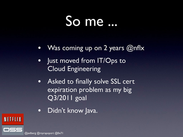 @jedberg @royrapoport @0x71
So me ...
• Was coming up on 2 years @nﬂx
• Just moved from IT/Ops to
Cloud Engineering
• Asked to ﬁnally solve SSL cert
expiration problem as my big
Q3/2011 goal
• Didn’t know Java.
