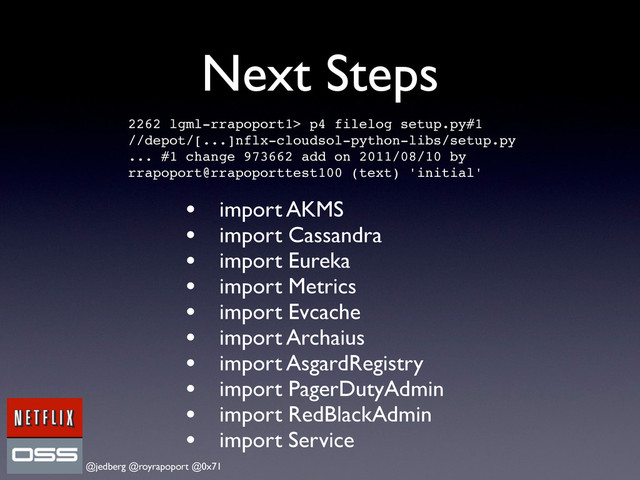 @jedberg @royrapoport @0x71
Next Steps
• import AKMS
• import Cassandra
• import Eureka
• import Metrics
• import Evcache
• import Archaius
• import AsgardRegistry
• import PagerDutyAdmin
• import RedBlackAdmin
• import Service
2262 lgml-rrapoport1> p4 filelog setup.py#1
//depot/[...]nflx-cloudsol-python-libs/setup.py
... #1 change 973662 add on 2011/08/10 by
rrapoport@rrapoporttest100 (text) 'initial'
