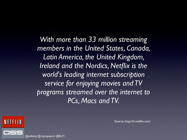 @jedberg @royrapoport @0x71
With more than 33 million streaming
members in the United States, Canada,
Latin America, the United Kingdom,
Ireland and the Nordics, Netﬂix is the
world's leading internet subscription
service for enjoying movies and TV
programs streamed over the internet to
PCs, Macs and TV.
Source: http://ir.netﬂix.com
