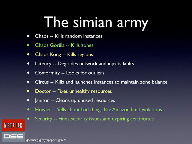 @jedberg @royrapoport @0x71
The simian army
• Chaos -- Kills random instances
• Chaos Gorilla -- Kills zones
• Chaos Kong -- Kills regions
• Latency -- Degrades network and injects faults
• Conformity -- Looks for outliers
• Circus -- Kills and launches instances to maintain zone balance
• Doctor -- Fixes unhealthy resources
• Janitor -- Cleans up unused resources
• Howler -- Yells about bad things like Amazon limit violations
• Security -- Finds security issues and expiring certiﬁcates

