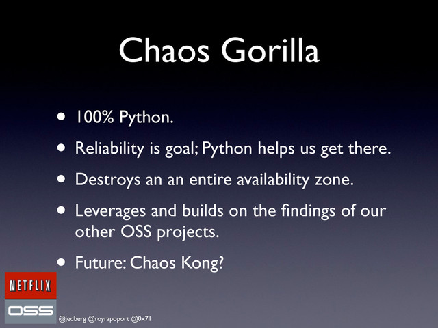 @jedberg @royrapoport @0x71
Chaos Gorilla
• 100% Python.
• Reliability is goal; Python helps us get there.
• Destroys an an entire availability zone.
• Leverages and builds on the ﬁndings of our
other OSS projects.
• Future: Chaos Kong?
