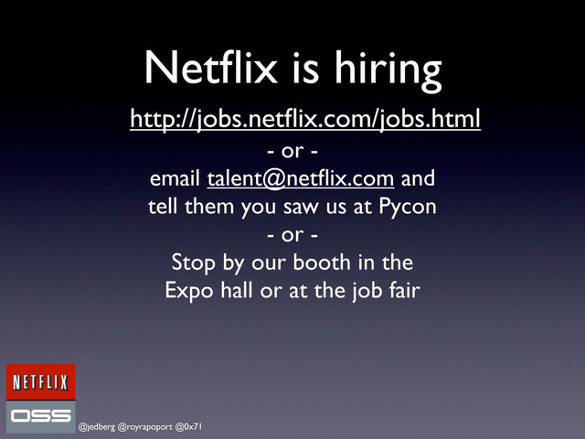 @jedberg @royrapoport @0x71
Netﬂix is hiring
http://jobs.netﬂix.com/jobs.html
- or -
email talent@netﬂix.com and
tell them you saw us at Pycon
- or -
Stop by our booth in the
Expo hall or at the job fair
