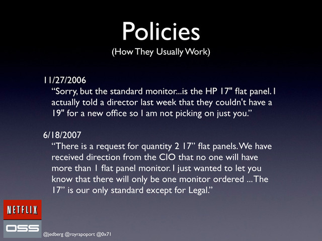 @jedberg @royrapoport @0x71
Policies
(How They Usually Work)
11/27/2006
“Sorry, but the standard monitor...is the HP 17" ﬂat panel. I
actually told a director last week that they couldn't have a
19" for a new ofﬁce so I am not picking on just you.”
6/18/2007
“There is a request for quantity 2 17” ﬂat panels. We have
received direction from the CIO that no one will have
more than 1 ﬂat panel monitor. I just wanted to let you
know that there will only be one monitor ordered ... The
17” is our only standard except for Legal.”
