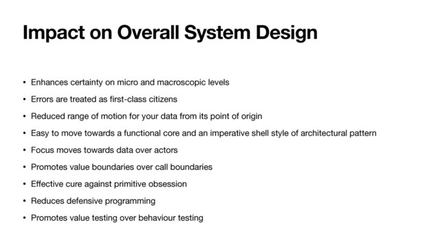 Impact on Overall System Design
• Enhances certainty on micro and macroscopic levels

• Errors are treated as
fi
rst-class citizens

• Reduced range of motion for your data from its point of origin

• Easy to move towards a functional core and an imperative shell style of architectural pattern

• Focus moves towards data over actors

• Promotes value boundaries over call boundaries

• E
ff
ective cure against primitive obsession

• Reduces defensive programming

• Promotes value testing over behaviour testing
