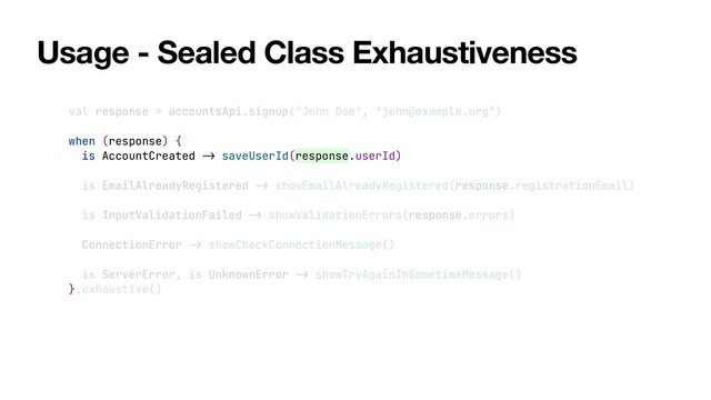 Usage - Sealed Class Exhaustiveness
val response = accountsApi.signup("John Doe", "john@example.org")


when (response) {


is AccountCreated
->
saveUserId(response.userId)


is EmailAlreadyRegistered
->
showEmailAlreadyRegistered(response.registrationEmail)


is InputValidationFailed
->
showValidationErrors(response.errors)


ConnectionError
->
showCheckConnectionMessage()


is ServerError, is UnknownError
->
showTryAgainInSometimeMessage()


}.exhaustive()
