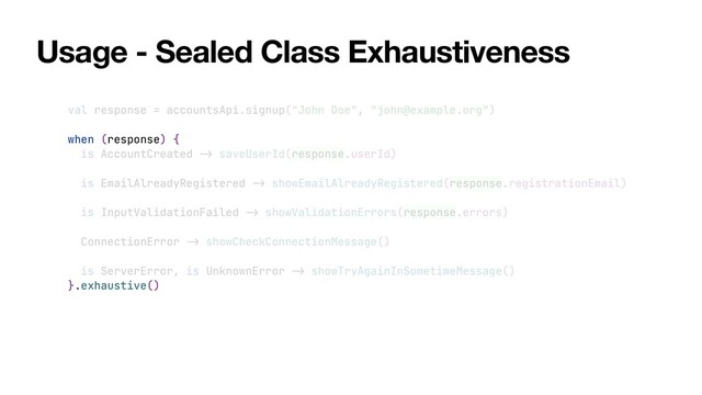Usage - Sealed Class Exhaustiveness
val response = accountsApi.signup("John Doe", "john@example.org")


when (response) {


is AccountCreated
->
saveUserId(response.userId)


is EmailAlreadyRegistered
->
showEmailAlreadyRegistered(response.registrationEmail)


is InputValidationFailed
->
showValidationErrors(response.errors)


ConnectionError
->
showCheckConnectionMessage()


is ServerError, is UnknownError
->
showTryAgainInSometimeMessage()


}.exhaustive()
