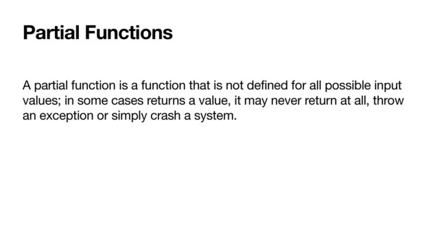 Partial Functions
A partial function is a function that is not defined for all possible input
values; in some cases returns a value, it may never return at all, throw
an exception or simply crash a system.
