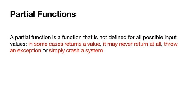 Partial Functions
A partial function is a function that is not defined for all possible input
values; in some cases returns a value, it may never return at all, throw
an exception or simply crash a system.
