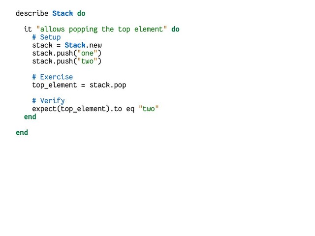 describe Stack do
it "allows popping the top element" do
# Setup
stack = Stack.new
stack.push("one")
stack.push("two")
# Exercise
top_element = stack.pop
# Verify
expect(top_element).to eq "two"
end
end
