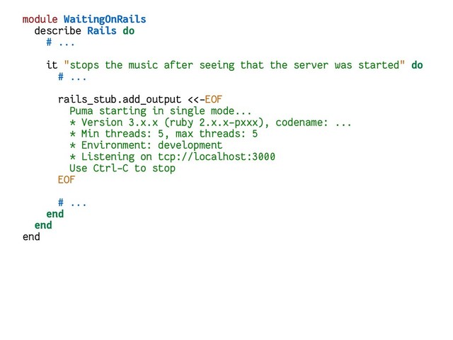 module WaitingOnRails
describe Rails do
# ...
it "stops the music after seeing that the server was started" do
# ...
rails_stub.add_output <<-EOF
Puma starting in single mode...
* Version 3.x.x (ruby 2.x.x-pxxx), codename: ...
* Min threads: 5, max threads: 5
* Environment: development
* Listening on tcp://localhost:3000
Use Ctrl-C to stop
EOF
# ...
end
end
end
