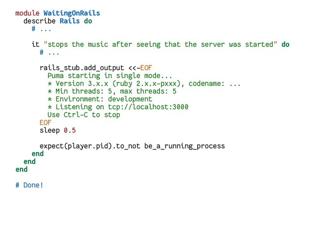 module WaitingOnRails
describe Rails do
# ...
it "stops the music after seeing that the server was started" do
# ...
rails_stub.add_output <<-EOF
Puma starting in single mode...
* Version 3.x.x (ruby 2.x.x-pxxx), codename: ...
* Min threads: 5, max threads: 5
* Environment: development
* Listening on tcp://localhost:3000
Use Ctrl-C to stop
EOF
sleep 0.5
expect(player.pid).to_not be_a_running_process
end
end
end
# Done!
