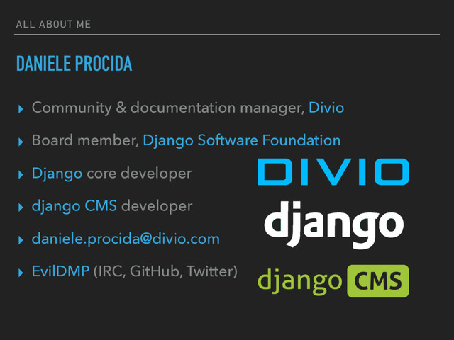 ALL ABOUT ME
DANIELE PROCIDA
▸ Community & documentation manager, Divio
▸ Board member, Django Software Foundation
▸ Django core developer
▸ django CMS developer
▸ daniele.procida@divio.com
▸ EvilDMP (IRC, GitHub, Twitter)
