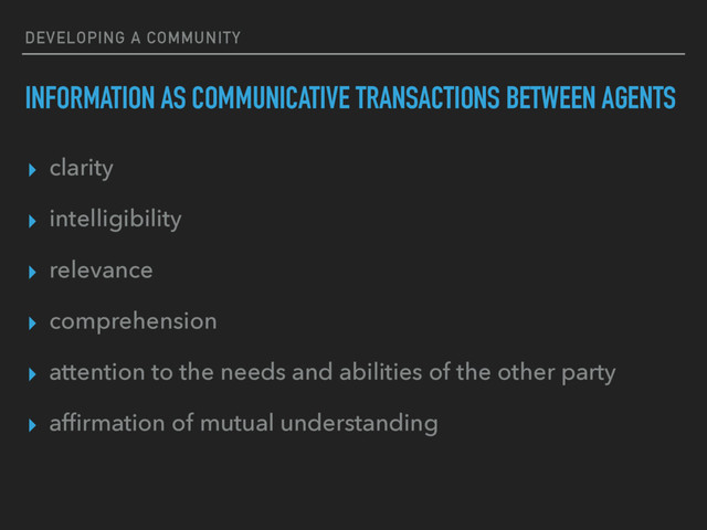 DEVELOPING A COMMUNITY
INFORMATION AS COMMUNICATIVE TRANSACTIONS BETWEEN AGENTS
▸ clarity
▸ intelligibility
▸ relevance
▸ comprehension
▸ attention to the needs and abilities of the other party
▸ afﬁrmation of mutual understanding
