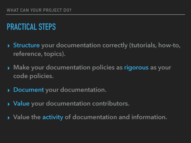 WHAT CAN YOUR PROJECT DO?
PRACTICAL STEPS
▸ Structure your documentation correctly (tutorials, how-to,
reference, topics).
▸ Make your documentation policies as rigorous as your
code policies.
▸ Document your documentation.
▸ Value your documentation contributors.
▸ Value the activity of documentation and information.
