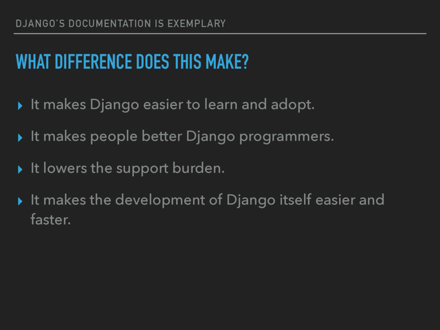 DJANGO’S DOCUMENTATION IS EXEMPLARY
WHAT DIFFERENCE DOES THIS MAKE?
▸ It makes Django easier to learn and adopt.
▸ It makes people better Django programmers.
▸ It lowers the support burden.
▸ It makes the development of Django itself easier and
faster.
