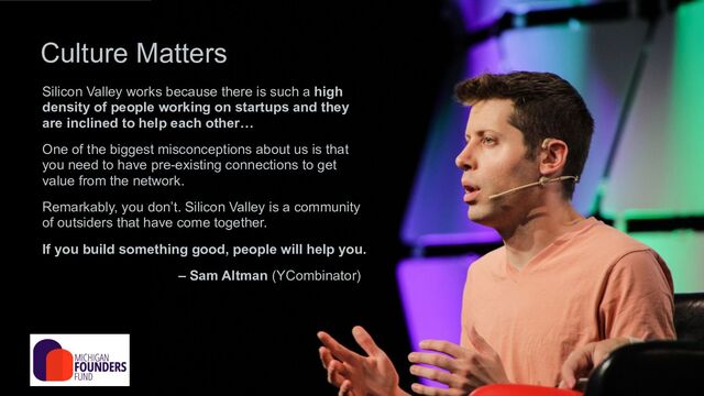 Silicon Valley works because there is such a high
density of people working on startups and they
are inclined to help each other…
One of the biggest misconceptions about us is that
you need to have pre-existing connections to get
value from the network.
Remarkably, you don’t. Silicon Valley is a community
of outsiders that have come together.
If you build something good, people will help you.
– Sam Altman (YCombinator)
Culture Matters
