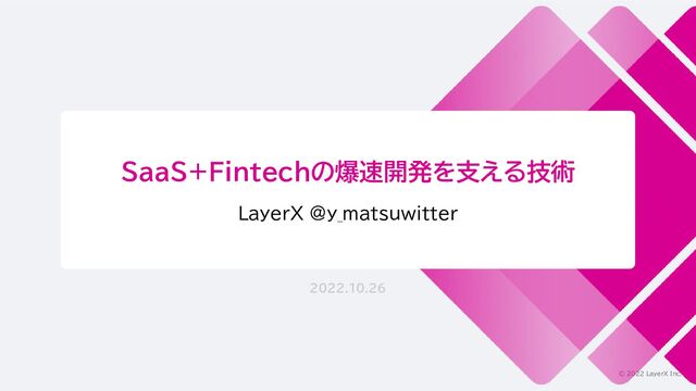 © 2022 LayerX Inc.
SaaS+Fintechの爆速開発を支える技術
LayerX @y_matsuwitter
2022.10.26
