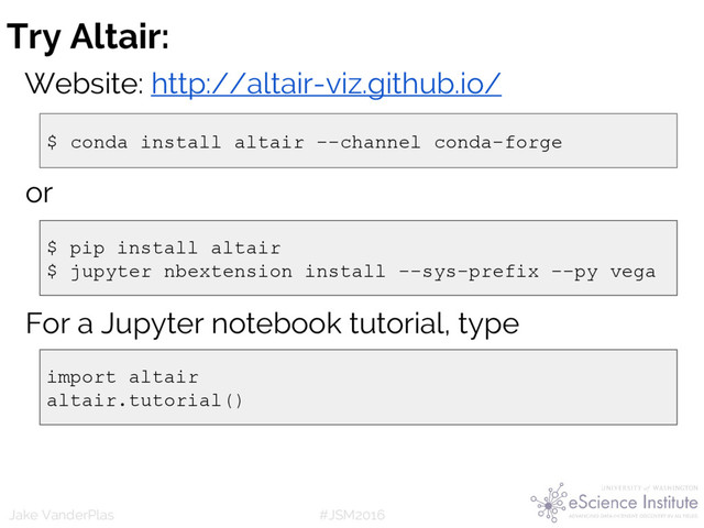 #JSM2016
Jake VanderPlas
or
$ conda install altair --channel conda-forge
$ pip install altair
$ jupyter nbextension install --sys-prefix --py vega
Try Altair:
Website: http://altair-viz.github.io/
For a Jupyter notebook tutorial, type
import altair
altair.tutorial()

