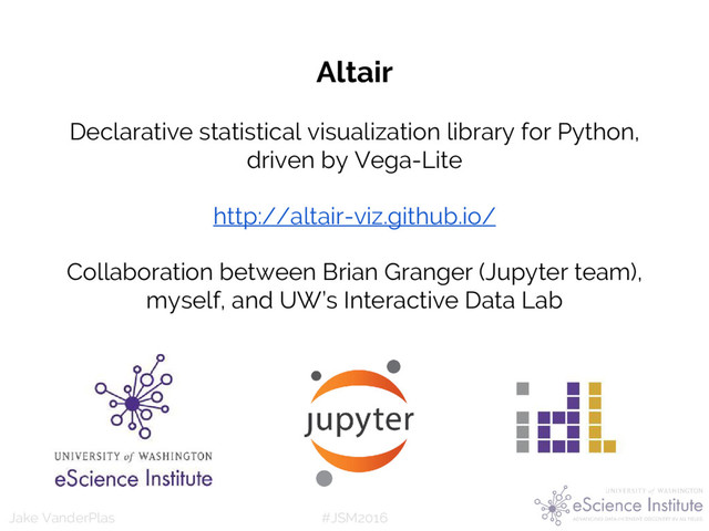 #JSM2016
Jake VanderPlas
Altair
Declarative statistical visualization library for Python,
driven by Vega-Lite
http://altair-viz.github.io/
Collaboration between Brian Granger (Jupyter team),
myself, and UW’s Interactive Data Lab
