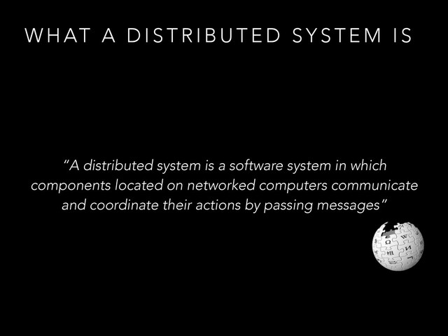 W H AT A D I S T R I B U T E D S Y S T E M I S
“A distributed system is a software system in which
components located on networked computers communicate
and coordinate their actions by passing messages”
