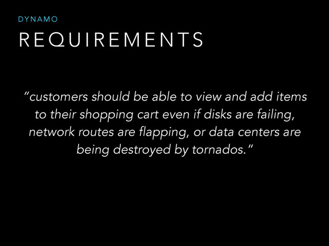R E Q U I R E M E N T S
D Y N A M O
“customers should be able to view and add items
to their shopping cart even if disks are failing,
network routes are flapping, or data centers are
being destroyed by tornados.”
