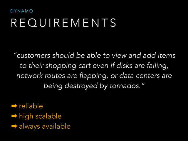 R E Q U I R E M E N T S
D Y N A M O
“customers should be able to view and add items
to their shopping cart even if disks are failing,
network routes are flapping, or data centers are
being destroyed by tornados.”
➡ reliable
➡ high scalable
➡ always available
