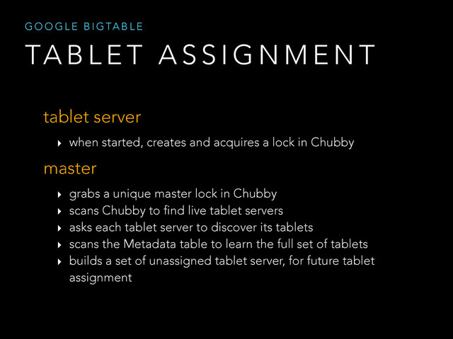 TA B L E T A S S I G N M E N T
G O O G L E B I G TA B L E
tablet server
‣ when started, creates and acquires a lock in Chubby
master
‣ grabs a unique master lock in Chubby
‣ scans Chubby to find live tablet servers
‣ asks each tablet server to discover its tablets
‣ scans the Metadata table to learn the full set of tablets
‣ builds a set of unassigned tablet server, for future tablet
assignment
