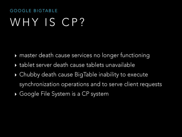 W H Y I S C P ?
G O O G L E B I G TA B L E
‣ master death cause services no longer functioning
‣ tablet server death cause tablets unavailable
‣ Chubby death cause BigTable inability to execute
synchronization operations and to serve client requests
‣ Google File System is a CP system
