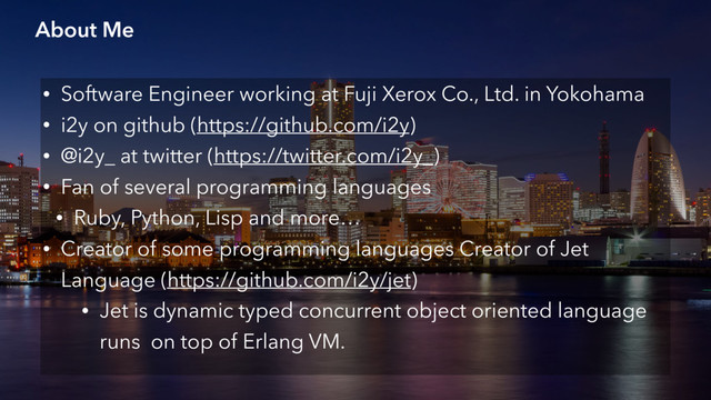 About Me
• Software Engineer working at Fuji Xerox Co., Ltd. in Yokohama
• i2y on github (https://github.com/i2y)
• @i2y_ at twitter (https://twitter.com/i2y_)
• Fan of several programming languages
• Ruby, Python, Lisp and more…
• Creator of some programming languages Creator of Jet
Language (https://github.com/i2y/jet)
• Jet is dynamic typed concurrent object oriented language
runs on top of Erlang VM.
