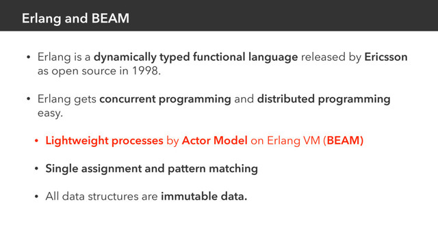 Erlang and BEAM
• Erlang is a dynamically typed functional language released by Ericsson
as open source in 1998.
• Erlang gets concurrent programming and distributed programming
easy.
• Lightweight processes by Actor Model on Erlang VM (BEAM)
• Single assignment and pattern matching
• All data structures are immutable data.
