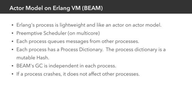 Actor Model on Erlang VM (BEAM)
• Erlang's process is lightweight and like an actor on actor model.
• Preemptive Scheduler (on multicore)
• Each process queues messages from other processes.
• Each process has a Process Dictionary. The process dictionary is a
mutable Hash.
• BEAM's GC is independent in each process.
• If a process crashes, it does not affect other processes.
