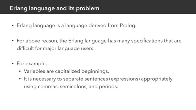 Erlang language and its problem
• Erlang language is a language derived from Prolog.
• For above reason, the Erlang language has many speciﬁcations that are
difﬁcult for major language users.
• For example,
• Variables are capitalized beginnings.
• It is necessary to separate sentences (expressions) appropriately
using commas, semicolons, and periods.
