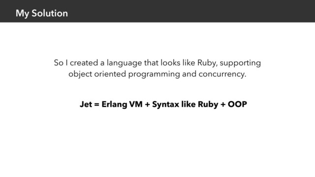 My Solution
Jet = Erlang VM + Syntax like Ruby + OOP
So I created a language that looks like Ruby, supporting
object oriented programming and concurrency.
