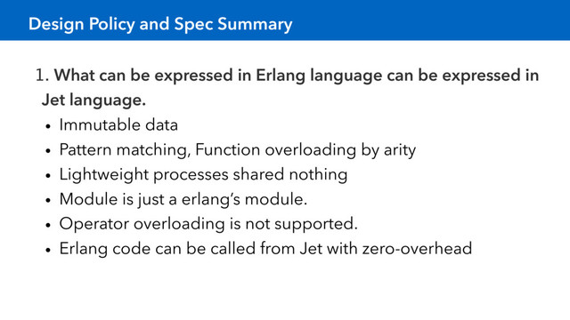 Design Policy and Spec Summary
1. What can be expressed in Erlang language can be expressed in
Jet language.
• Immutable data
• Pattern matching, Function overloading by arity
• Lightweight processes shared nothing
• Module is just a erlang’s module.
• Operator overloading is not supported.
• Erlang code can be called from Jet with zero-overhead
