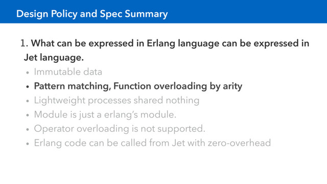 1. What can be expressed in Erlang language can be expressed in
Jet language.
• Immutable data
• Pattern matching, Function overloading by arity
• Lightweight processes shared nothing
• Module is just a erlang’s module.
• Operator overloading is not supported.
• Erlang code can be called from Jet with zero-overhead
Design Policy and Spec Summary
