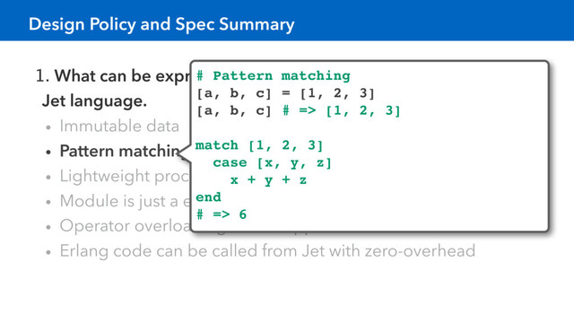 1. What can be expressed in Erlang language can be expressed in
Jet language.
• Immutable data
• Pattern matching, Function overloading by arity
• Lightweight processes shared nothing
• Module is just a erlang’s module.
• Operator overloading is not supported.
• Erlang code can be called from Jet with zero-overhead
# Pattern matching
[a, b, c] = [1, 2, 3]
[a, b, c] # => [1, 2, 3]
match [1, 2, 3]
case [x, y, z]
x + y + z
end
# => 6
Design Policy and Spec Summary
