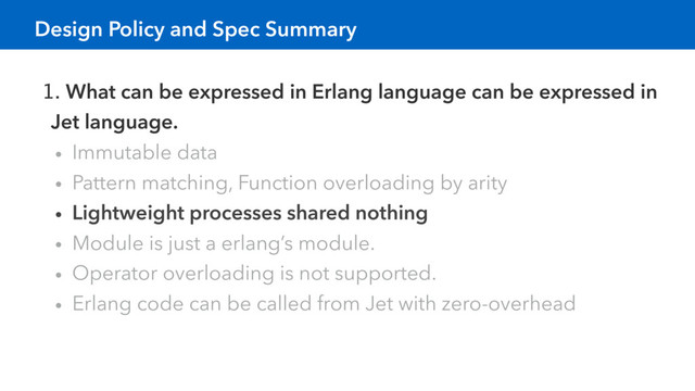 1. What can be expressed in Erlang language can be expressed in
Jet language.
• Immutable data
• Pattern matching, Function overloading by arity
• Lightweight processes shared nothing
• Module is just a erlang’s module.
• Operator overloading is not supported.
• Erlang code can be called from Jet with zero-overhead
Design Policy and Spec Summary
