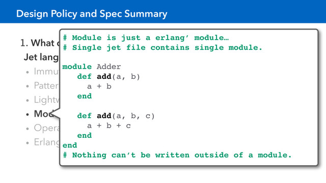 1. What can be expressed in Erlang language can be expressed in
Jet language.
• Immutable data
• Pattern matching, Function overloading by arity
• Lightweight processes shared nothing
• Module is just a erlang’s module.
• Operator overloading is not supported.
• Erlang code can be called from Jet with zero-overhead
# Module is just a erlang’ module…
# Single jet file contains single module.
Nothing can’t be written outside of a module.
module Adder
def add(a, b)
a + b
end
def add(a, b, c)
a + b + c
end
end
# Nothing can’t be written outside of a module.
Design Policy and Spec Summary
