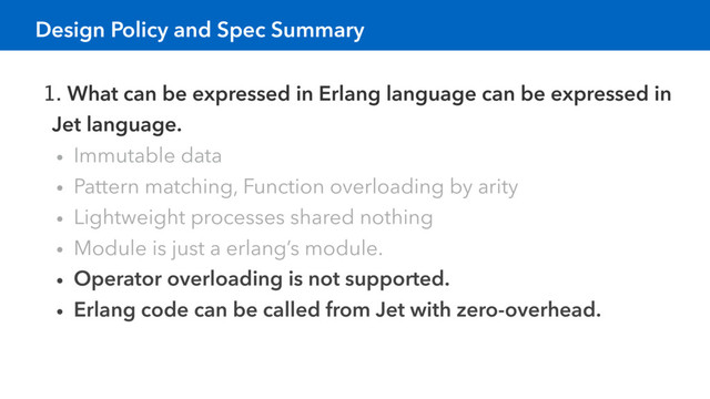 1. What can be expressed in Erlang language can be expressed in
Jet language.
• Immutable data
• Pattern matching, Function overloading by arity
• Lightweight processes shared nothing
• Module is just a erlang’s module.
• Operator overloading is not supported.
• Erlang code can be called from Jet with zero-overhead.
Design Policy and Spec Summary
