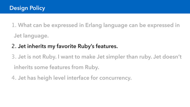 Design Policy
1. What can be expressed in Erlang language can be expressed in
Jet language.
2. Jet inherits my favorite Ruby’s features.
3. Jet is not Ruby. I want to make Jet simpler than ruby. Jet doesn’t
inherits some features from Ruby.
4. Jet has heigh level interface for concurrency.
