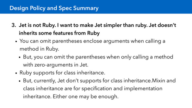 Design Policy and Spec Summary
3. Jet is not Ruby. I want to make Jet simpler than ruby. Jet doesn’t
inherits some features from Ruby
• You can omit parentheses enclose arguments when calling a
method in Ruby.
• But, you can omit the parentheses when only calling a method
with zero-arguments in Jet.
• Ruby supports for class inheritance.
• But, currently, Jet don’t supports for class inheritance.Mixin and
class inheritance are for speciﬁcation and implementation
inheritance. Either one may be enough.
