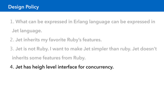 Design Policy
1. What can be expressed in Erlang language can be expressed in
Jet language.
2. Jet inherits my favorite Ruby’s features.
3. Jet is not Ruby. I want to make Jet simpler than ruby. Jet doesn’t
inherits some features from Ruby.
4. Jet has heigh level interface for concurrency.
