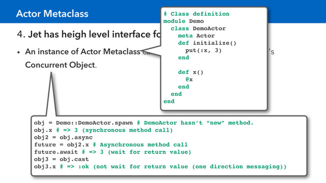 4. Jet has heigh level interface for concurrency.
• An instance of Actor Metaclass can create objects like a Celluloid 's
Concurrent Object.
Actor Metaclass # Class definition
module Demo
class DemoActor
meta Actor
def initialize()
put(:x, 3)
end
def x()
@x
end
end
end
obj = Demo::DemoActor.spawn # DemoActor hasn’t “new” method.
obj.x # => 3 (synchronous method call)
obj2 = obj.async
future = obj2.x # Asynchronous method call
future.await # => 3 (wait for return value)
obj3 = obj.cast
obj3.x # => :ok (not wait for return value (one direction messaging))
